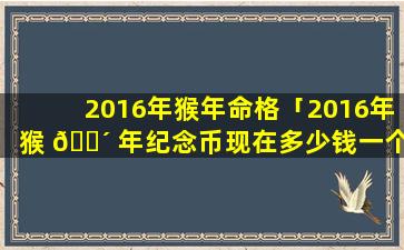 2016年猴年命格「2016年猴 🐴 年纪念币现在多少钱一个」